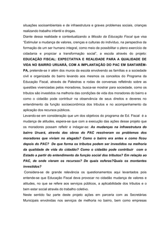 situações socioambientais e de infraestrutura e graves problemas sociais, crianças
realizando trabalho infantil e drogas.
Diante dessa realidade e contextualizando a Missão da Educação Fiscal que visa
“Estimular a mudança de valores, crenças e culturas do indivíduo, na perspectiva da
formação de um ser humano integral, como meio de possibilitar o pleno exercício de
cidadania e propiciar a transformação social”, a escola através do projeto:
EDUCAÇÃO FISCAL: EXPECTATIVA E REALIDADE PARA A QUALIDADE DE
VIDA NO BAIRRO URUARÁ, COM A IMPLANTAÇÃO DO PAC EM SANTARÉM-
PA, pretende-se ir além dos muros da escola envolvendo as famílias e a sociedade
civil e organizada do bairro levando aos mesmos os conceitos do Programa da
Educação Fiscal, através de Palestras e rodas de conversas refletindo sobre as
questões vivenciadas pelos moradores, busca-se mostrar para sociedade, como os
tributos são investidos na melhoria das condições de vida dos moradores do bairro e
como o cidadão pode contribuir na observância de seus direitos e deveres no
entendimento da função socioeconômica dos tributos e no acompanhamento da
aplicação dos recursos públicos.
Levando-se em consideração que um dos objetivos do programa de Ed. Fiscal é a
mudança de atitudes, espera-se que com a execução das ações desse projeto que
os moradores possam refletir e indagar-se: As mudanças na infraestrutura do
bairro Uruará, através das obras do PAC resolveram os problemas dos
moradores que viviam no alagado? Como o bairro era antes e como ficou
depois do PAC? De que forma os tributos podem ser investidos na melhoria
da qualidade de vida do cidadão? Como o cidadão pode contribuir com o
Estado a partir do entendimento da função social dos tributos? Em relação ao
PAC, de onde vieram os recursos? De quais esferas?Quais os montantes
investidos?
Considera-se de grande relevância os questionamentos aqui levantados pois
entende-se que Educação Fiscal deva provocar no cidadão mudança de valores e
atitudes, no que se refere aos serviços públicos, a aplicabilidade dos tributos e o
bem estar social através do trabalho coletivo.
Neste sentido faz parte deste projeto ações em parceria com as Secretárias
Municipais envolvidas nos serviços de melhoria no bairro, bem como empresas
 