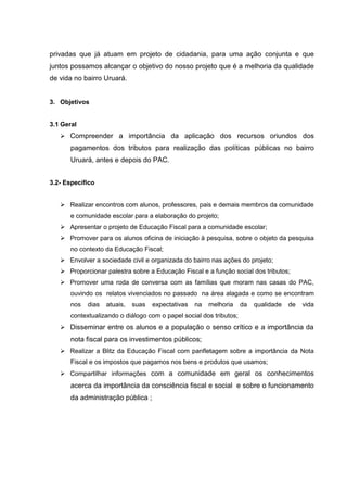 privadas que já atuam em projeto de cidadania, para uma ação conjunta e que
juntos possamos alcançar o objetivo do nosso projeto que é a melhoria da qualidade
de vida no bairro Uruará.
3. Objetivos
3.1 Geral
 Compreender a importância da aplicação dos recursos oriundos dos
pagamentos dos tributos para realização das políticas públicas no bairro
Uruará, antes e depois do PAC.
3.2- Específico
 Realizar encontros com alunos, professores, pais e demais membros da comunidade
e comunidade escolar para a elaboração do projeto;
 Apresentar o projeto de Educação Fiscal para a comunidade escolar;
 Promover para os alunos oficina de iniciação à pesquisa, sobre o objeto da pesquisa
no contexto da Educação Fiscal;
 Envolver a sociedade civil e organizada do bairro nas ações do projeto;
 Proporcionar palestra sobre a Educação Fiscal e a função social dos tributos;
 Promover uma roda de conversa com as famílias que moram nas casas do PAC,
ouvindo os relatos vivenciados no passado na área alagada e como se encontram
nos dias atuais, suas expectativas na melhoria da qualidade de vida
contextualizando o diálogo com o papel social dos tributos;
 Disseminar entre os alunos e a população o senso crítico e a importância da
nota fiscal para os investimentos públicos;
 Realizar a Blitz da Educação Fiscal com panfletagem sobre a importância da Nota
Fiscal e os impostos que pagamos nos bens e produtos que usamos;
 Compartilhar informações com a comunidade em geral os conhecimentos
acerca da importância da consciência fiscal e social e sobre o funcionamento
da administração pública ;
 