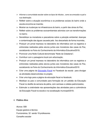  Informar a comunidade escolar sobre os tipos de tributos , como se arrecada e qual a
sua destinação.
 Refletir sobre a situação econômica e os problemas sociais do bairro onde a
escola encontra-se inserida;
 Mostrar as mudanças na infraestrutura do bairro, a partir das obras do Pac;
 Refletir sobre os problemas socioambientais advindos com as transformações
no bairro;
 Sensibilizar os moradores e pescadores sobre a poluição ambiental, doenças
e contaminação das águas causada pelo lixo descartado de forma incorreta;.
 Produzir um jornal impresso no laboratório de informática com os registros e
entrevistas realizadas pelos alunos juntos aos moradores das casas do Pac,
socializando na Feira do Conhecimento da Informática Educativa/2019;
 Promover uma Noite Cultural denominada “Noite da Cidadania”;
 Contribuir com o paisagismo local com arborização;
 Produzir um jornal impresso no laboratório de informática com os registros e
entrevistas realizadas pelos alunos juntos aos moradores das casas do Pac,
socializando na Feira do Conhecimento da Informática Educativa/2019
 Criar uma página da Educação Fiscal no Facebook da escola para divulgar
as atividades desenvolvidas no projeto;
 Criar uma logo para a página da educação fiscal no facebook;
 Mobilizar os pais e comunidade para formação de um pelotão da Educação
Fiscal no desfile da semana da pátria, com camisas e coletes padronizados;
 Estimular a criatividade nas apresentações das atividades para a culminância
da Educação Fiscal na escola e na socialização municipal/2019;
4. Público Alvo
Alunos: 508
Equipe gestora e técnica
Funcionários; 32 sendo 19 professores
Conselho escolar
 