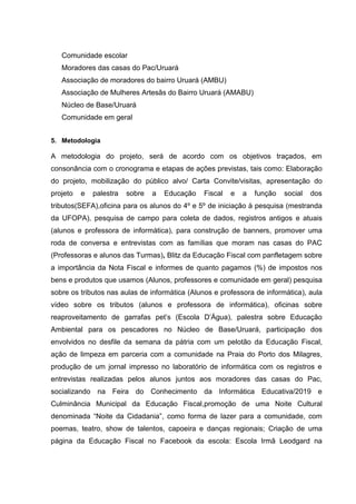 Comunidade escolar
Moradores das casas do Pac/Uruará
Associação de moradores do bairro Uruará (AMBU)
Associação de Mulheres Artesãs do Bairro Uruará (AMABU)
Núcleo de Base/Uruará
Comunidade em geral
5. Metodologia
A metodologia do projeto, será de acordo com os objetivos traçados, em
consonância com o cronograma e etapas de ações previstas, tais como: Elaboração
do projeto, mobilização do público alvo/ Carta Convite/visitas, apresentação do
projeto e palestra sobre a Educação Fiscal e a função social dos
tributos(SEFA),oficina para os alunos do 4º e 5º de iniciação à pesquisa (mestranda
da UFOPA), pesquisa de campo para coleta de dados, registros antigos e atuais
(alunos e professora de informática), para construção de banners, promover uma
roda de conversa e entrevistas com as famílias que moram nas casas do PAC
(Professoras e alunos das Turmas), Blitz da Educação Fiscal com panfletagem sobre
a importância da Nota Fiscal e informes de quanto pagamos (%) de impostos nos
bens e produtos que usamos (Alunos, professores e comunidade em geral) pesquisa
sobre os tributos nas aulas de informática (Alunos e professora de informática), aula
vídeo sobre os tributos (alunos e professora de informática), oficinas sobre
reaproveitamento de garrafas pet’s (Escola D’Água), palestra sobre Educação
Ambiental para os pescadores no Núcleo de Base/Uruará, participação dos
envolvidos no desfile da semana da pátria com um pelotão da Educação Fiscal,
ação de limpeza em parceria com a comunidade na Praia do Porto dos Milagres,
produção de um jornal impresso no laboratório de informática com os registros e
entrevistas realizadas pelos alunos juntos aos moradores das casas do Pac,
socializando na Feira do Conhecimento da Informática Educativa/2019 e
Culminância Municipal da Educação Fiscal,promoção de uma Noite Cultural
denominada “Noite da Cidadania”, como forma de lazer para a comunidade, com
poemas, teatro, show de talentos, capoeira e danças regionais; Criação de uma
página da Educação Fiscal no Facebook da escola: Escola Irmã Leodgard na
 