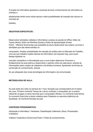 O projeto de Informática apresenta a proposta de levar conhecimentos de informática as
crianças e

adolescentes tendo como intuito educar e abrir possibilidades de inserção dos alunos no
mercado de

trabalho.



OBJETIVOS ESPECIFICOS :



Desenvolver atividades voltadas à informática e acesso ao pacote do Office, Editor de
Textos (Word), Editor de Planilhas (Excel) e Editor de Apresentação (Power
Point). · Oferecer ferramentas que possibilite ao aluno desenvolver seu próprio currículo e
atividades que são desenvolvidas no

computador. Ampliar possibilidades de inserção do público-alvo no Mercado de Trabalho,
uma vez que trabalha noções básicas de Informática; pré-requisito hoje, para quem
deseja ingressar no

mercado competitivo e informatizado que a nova ordem determina; Promover o
fortalecimento da auto-estima e desenvolver o espírito crítico de cada aluno, através de
informações sobre noções de cidadania e de direitos humanos; Apresentar as formas de
construção do conhecimento, através

do uso adequado das novas tecnologias da informação e da comunicação.



METODOLOGIA DE AULA :



As aula serão de 2 dias na semana de 1 hora. Duração que corresponderá em 6 meses
de curso. Primeiro momento Tempo de o aluno conhecer o computador por si próprio
utilizando os jogos e outros recursos que o computador oferece. 2 o momento Aula teórica
3o momento Exercícios e textos voltados para Cidadania ou assuntos polêmicos da
atualidade. 4o momento Dúvidas da aula



CONTEÚDO PROGRAMÁTICO:

Introdução à informática 1.Hardware: Classificação 2.Memória, Disco, Processador.
3.Software:

4.Básico 5.Aplicativo 6.Exercícios/Texto 7.Teste de conhecimentos
 