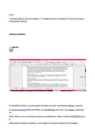 Linux

1.Configuração da área de trabalho ; 2.Trabalhando com acessórios 4.Como criar pasta ;
5.Exercícios Práticos




Software BrOffice




    Writer




O LibreOffice Writer é o processador de textos da suíte, semelhante aoWord, presente

na suíte de escritório Microsoft Office, ao WordPerfect, da Corel, e ao Pages, disponível
no

iWork. Assim como os demais programas semelhantes, utiliza o sistema WYSIWYG para
a

elaboração de textos complexos, com imagens e diversas opções de formatação.
 
