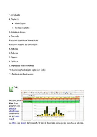 1.Introdução

2.Digitando

       Acentuação

       Teclas de atalho

3.Edição de textos

4.Currículo

Recursos básicos de formatação

Recursos médios de formatação

5.Tabelas

6.Colunas

7.Figuras

8.Gráficos

9.Impressão de documentos

10.Exercícios/texto (após cada item visto)

11.Teste de conhecimentos




       Calc




O LibreOffice
Calc é um
programa de
planilha
eletrônica e
assemelha-
se ao Lotus
1-2-3,

da IBM, e ao Excel, da Microsoft. O Calc é destinado à criação de planilhas e tabelas,
 