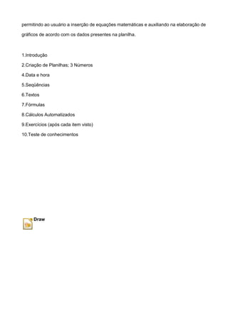 permitindo ao usuário a inserção de equações matemáticas e auxiliando na elaboração de

gráficos de acordo com os dados presentes na planilha.



1.Introdução

2.Criação de Planilhas; 3 Números

4.Data e hora

5.Seqüências

6.Textos

7.Fórmulas

8.Cálculos Automatizados

9.Exercícios (após cada item visto)

10.Teste de conhecimentos




     Draw
 