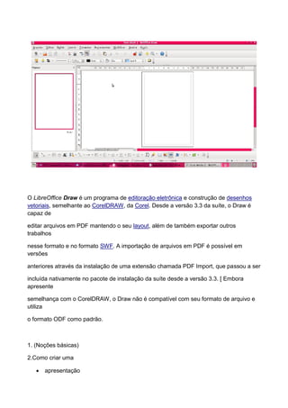 O LibreOffice Draw é um programa de editoração eletrônica e construção de desenhos
vetoriais, semelhante ao CorelDRAW, da Corel. Desde a versão 3.3 da suíte, o Draw é
capaz de

editar arquivos em PDF mantendo o seu layout, além de também exportar outros
trabalhos

nesse formato e no formato SWF. A importação de arquivos em PDF é possível em
versões

anteriores através da instalação de uma extensão chamada PDF Import, que passou a ser

incluída nativamente no pacote de instalação da suíte desde a versão 3.3. [ Embora
apresente

semelhança com o CorelDRAW, o Draw não é compatível com seu formato de arquivo e
utiliza

o formato ODF como padrão.



1. (Noções básicas)

2.Como criar uma

      apresentação
 