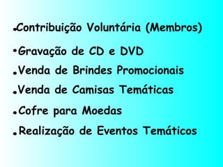 Contribuição Voluntária (Membros)
Gravação de CD e DVD.
.Venda de Brindes Promocionais
.
.
.
Venda de Camisas Temáticas
Cofre para Moedas
Realização de Eventos Temáticos
.
 