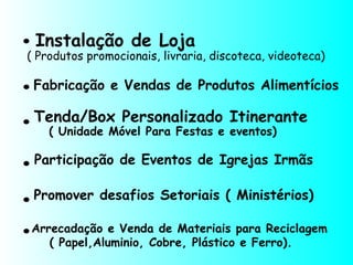 Fabricação e Vendas de Produtos Alimentícios
Instalação de Loja
.
.
.
.
.
( Produtos promocionais, livraria, discoteca, videoteca)
Tenda/Box Personalizado Itinerante
( Unidade Móvel Para Festas e eventos)
Participação de Eventos de Igrejas Irmãs
Promover desafios Setoriais ( Ministérios)
.Arrecadação e Venda de Materiais para Reciclagem
( Papel,Aluminio, Cobre, Plástico e Ferro).
 