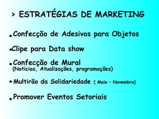 > ESTRATÉGIAS DE MARKETING
Confecção de Adesivos para Objetos.
.Clipe para Data show
.
.
.
Confecção de Mural
Multirão da Solidariedade ( Maio – Novembro)
Promover Eventos Setoriais
(Noticias, Atualizações, programações)
 