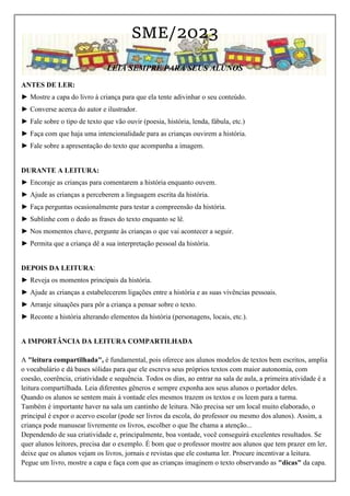 SME/2023
LEIA SEMPRE PARA SEUS ALUNOS
ANTES DE LER:
► Mostre a capa do livro à criança para que ela tente adivinhar o seu conteúdo.
► Converse acerca do autor e ilustrador.
► Fale sobre o tipo de texto que vão ouvir (poesia, história, lenda, fábula, etc.)
► Faça com que haja uma intencionalidade para as crianças ouvirem a história.
► Fale sobre a apresentação do texto que acompanha a imagem.
DURANTE A LEITURA:
► Encoraje as crianças para comentarem a história enquanto ouvem.
► Ajude as crianças a perceberem a linguagem escrita da história.
► Faça perguntas ocasionalmente para testar a compreensão da história.
► Sublinhe com o dedo as frases do texto enquanto se lê.
► Nos momentos chave, pergunte às crianças o que vai acontecer a seguir.
► Permita que a criança dê a sua interpretação pessoal da história.
DEPOIS DA LEITURA:
► Reveja os momentos principais da história.
► Ajude as crianças a estabelecerem ligações entre a história e as suas vivências pessoais.
► Arranje situações para pôr a criança a pensar sobre o texto.
► Reconte a história alterando elementos da história (personagens, locais, etc.).
A IMPORTÂNCIA DA LEITURA COMPARTILHADA
A "leitura compartilhada", é fundamental, pois oferece aos alunos modelos de textos bem escritos, amplia
o vocabulário e dá bases sólidas para que ele escreva seus próprios textos com maior autonomia, com
coesão, coerência, criatividade e sequência. Todos os dias, ao entrar na sala de aula, a primeira atividade é a
leitura compartilhada. Leia diferentes gêneros e sempre exponha aos seus alunos o portador deles.
Quando os alunos se sentem mais à vontade eles mesmos trazem os textos e os leem para a turma.
Também é importante haver na sala um cantinho de leitura. Não precisa ser um local muito elaborado, o
principal é expor o acervo escolar (pode ser livros da escola, do professor ou mesmo dos alunos). Assim, a
criança pode manusear livremente os livros, escolher o que lhe chama a atenção...
Dependendo de sua criatividade e, principalmente, boa vontade, você conseguirá excelentes resultados. Se
quer alunos leitores, precisa dar o exemplo. É bom que o professor mostre aos alunos que tem prazer em ler,
deixe que os alunos vejam os livros, jornais e revistas que ele costuma ler. Procure incentivar a leitura.
Pegue um livro, mostre a capa e faça com que as crianças imaginem o texto observando as "dicas" da capa.
 