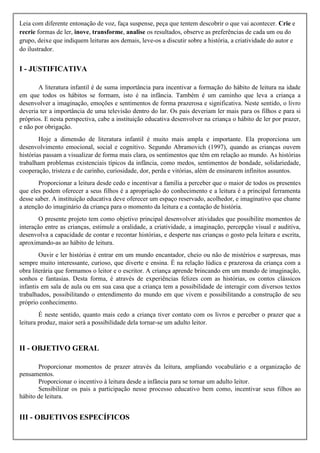 Leia com diferente entonação de voz, faça suspense, peça que tentem descobrir o que vai acontecer. Crie e
recrie formas de ler, inove, transforme, analise os resultados, observe as preferências de cada um ou do
grupo, deixe que indiquem leituras aos demais, leve-os a discutir sobre a história, a criatividade do autor e
do ilustrador.
I - JUSTIFICATIVA
A literatura infantil é de suma importância para incentivar a formação do hábito de leitura na idade
em que todos os hábitos se formam, isto é na infância. Também é um caminho que leva a criança a
desenvolver a imaginação, emoções e sentimentos de forma prazerosa e significativa. Neste sentido, o livro
deveria ter a importância de uma televisão dentro do lar. Os pais deveriam ler mais para os filhos e para si
próprios. E nesta perspectiva, cabe a instituição educativa desenvolver na criança o hábito de ler por prazer,
e não por obrigação.
Hoje a dimensão de literatura infantil é muito mais ampla e importante. Ela proporciona um
desenvolvimento emocional, social e cognitivo. Segundo Abramovich (1997), quando as crianças ouvem
histórias passam a visualizar de forma mais clara, os sentimentos que têm em relação ao mundo. As histórias
trabalham problemas existenciais típicos da infância, como medos, sentimentos de bondade, solidariedade,
cooperação, tristeza e de carinho, curiosidade, dor, perda e vitórias, além de ensinarem infinitos assuntos.
Proporcionar a leitura desde cedo e incentivar a família a perceber que o maior de todos os presentes
que eles podem oferecer a seus filhos é a apropriação do conhecimento e a leitura é a principal ferramenta
desse saber. A instituição educativa deve oferecer um espaço reservado, acolhedor, e imaginativo que chame
a atenção do imaginário da criança para o momento da leitura e a contação de história.
O presente projeto tem como objetivo principal desenvolver atividades que possibilite momentos de
interação entre as crianças, estimule a oralidade, a criatividade, a imaginação, percepção visual e auditiva,
desenvolva a capacidade de contar e recontar histórias, e desperte nas crianças o gosto pela leitura e escrita,
aproximando-as ao hábito de leitura.
Ouvir e ler histórias é entrar em um mundo encantador, cheio ou não de mistérios e surpresas, mas
sempre muito interessante, curioso, que diverte e ensina. É na relação lúdica e prazerosa da criança com a
obra literária que formamos o leitor e o escritor. A criança aprende brincando em um mundo de imaginação,
sonhos e fantasias. Desta forma, é através de experiências felizes com as histórias, os contos clássicos
infantis em sala de aula ou em sua casa que a criança tem a possibilidade de interagir com diversos textos
trabalhados, possibilitando o entendimento do mundo em que vivem e possibilitando a construção de seu
próprio conhecimento.
É neste sentido, quanto mais cedo a criança tiver contato com os livros e perceber o prazer que a
leitura produz, maior será a possibilidade dela tornar-se um adulto leitor.
II - OBJETIVO GERAL
Proporcionar momentos de prazer através da leitura, ampliando vocabulário e a organização de
pensamentos.
Proporcionar o incentivo à leitura desde a infância para se tornar um adulto leitor.
Sensibilizar os pais a participação nesse processo educativo bem como, incentivar seus filhos ao
hábito de leitura.
III - OBJETIVOS ESPECÍFICOS
 