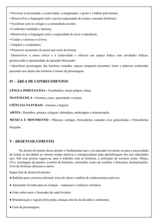 • Provocar à curiosidade, a criatividade, a imaginação, o gosto e o hábito pela leitura;
• Desenvolver a linguagem oral e escrita (capacidade de contar e recontar histórias);
• Socializar com os colegas e a comunidade escolar;
• Confrontar realidade e fantasia;
• Desenvolver a linguagem oral e a capacidade de ouvir e reproduzir;
• Cuidar e valorizar os livros;
• Ampliar o vocabulário;
• Promover momentos de prazer por meio da leitura;
· Desenvolver o senso crítico e a criatividade e oferecer um espaço lúdico com atividades lúdicas,
promovendo a oportunidade de aprender brincando;
• Identificar personagens das histórias contadas, marcas temporais presentes, letras e palavras conhecidas
presentes nos títulos das histórias e nomes de personagens.
IV - ÁREA DE CONHECIMENTOS
LÍNGUA PORTUGUESA - Vocabulário, nome próprio, letras.
MATEMÁTICA - Formato, cores, quantidade e textura.
CIÊNCIAS NATURAIS - Animais e higiene.
ARTES - Desenhos, pintura, colagem, dobradura, modelagem e dramatização.
MÚSICA E MOVIMENTO - Músicas, cantigas, brincadeiras cantadas e/ou gesticuladas e brincadeiras
dirigidas.
V - DESENVOLVIMENTO
No desenvolvimento desse projeto é fundamental que o (a) educador (a) atente-se para a necessidade
de tornar as atividades ao mesmo tempo atrativas e enriquecedoras para aprendizagem dos (as) educandos
(as). Sob esse prisma sugere-se, para o trabalho com as histórias, a utilização de recursos como: filmes,
Cd´s, montagens de painéis, aventais de histórias, cineminha, teatro de sombras e fantoches, dramatizações,
livro de histórias clássicas e outros.
Segue lista de desenvolvimento:
● Rodinha para conversa informal, troca de ideias e análise de conhecimentos prévios;
● Apresentar livrinho para as crianças – manusear e conhecer a história;
● Falar sobre autor e ilustrador de cada livrinho;
● Dramatização e registro feito pelas crianças através de desenho e oralmente;
● Lista de personagens;
 