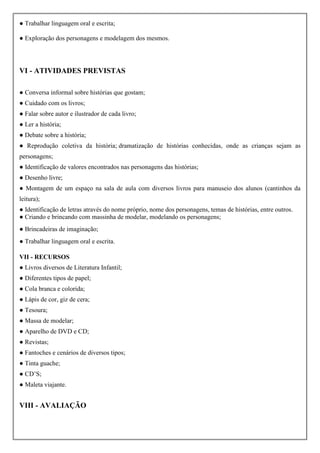 ● Trabalhar linguagem oral e escrita;
● Exploração dos personagens e modelagem dos mesmos.
VI - ATIVIDADES PREVISTAS
● Conversa informal sobre histórias que gostam;
● Cuidado com os livros;
● Falar sobre autor e ilustrador de cada livro;
● Ler a história;
● Debate sobre a história;
● Reprodução coletiva da história; dramatização de histórias conhecidas, onde as crianças sejam as
personagens;
● Identificação de valores encontrados nas personagens das histórias;
● Desenho livre;
● Montagem de um espaço na sala de aula com diversos livros para manuseio dos alunos (cantinhos da
leitura);
● Identificação de letras através do nome próprio, nome dos personagens, temas de histórias, entre outros.
● Criando e brincando com massinha de modelar, modelando os personagens;
● Brincadeiras de imaginação;
● Trabalhar linguagem oral e escrita.
VII - RECURSOS
● Livros diversos de Literatura Infantil;
● Diferentes tipos de papel;
● Cola branca e colorida;
● Lápis de cor, giz de cera;
● Tesoura;
● Massa de modelar;
● Aparelho de DVD e CD;
● Revistas;
● Fantoches e cenários de diversos tipos;
● Tinta guache;
● CD’S;
● Maleta viajante.
VIII - AVALIAÇÃO
 