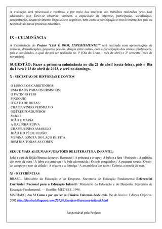 A avaliação será processual e contínua, e por meio das amostras dos trabalhos realizados pelos (as)
educandos (as). Deve-se observar, também, a capacidade de interesse, participação, socialização,
concentração, desenvolvimento linguístico e cognitivo, bem como a participação e envolvimento dos pais ou
responsáveis nesse processo educativo.
IX – CULMINÂNCIA
A Culminância do Projeto “LER É BOM, EXPERIEMENTE!” será realizada com apresentações de
músicas, dramatizações, pequenas poesias, danças entre outras, com a participação dos alunos, professores,
pais e convidados, o qual deverá ser realizado no 1º (Dia do Livro – mês de abril) e 2º semestre (mês de
novembro).
SUGESTÃO: Fazer a primeira culminância no dia 21 de abril (sexta-feira), pois o Dia
do Livro é 23 de abril de 2023, e será no domingo.
X - SUGESTÃO DE HISTÓRIAS E CONTOS
O LOBO E OS CABRITINHOS;
UMA BABÁ PARA OS URSINHOS;
O PATINHO FEIO
PINÓQUIO
O GATO DE BOTAS;
CHAPEUZINHO VERMELHO
OS TRÊS PORQUINHOS
MOGLI
JOÃO E MARIA
A GALINHA RUIVA
CHAPEUZINHO AMARELO
JOÃO E O PÉ DE FEIJÃO
MENINA BONITA DO LAÇO DE FITA
BOM DIA TODAS AS CORES
SEGUE MAIS ALGUMAS SUGESTÕES DE LITERATURA INFANTIL:
João e o pé de feijão/Branca de neve / Rapunzel / A princesa e o sapo / A bela e a fera / Pinóquio / A galinha
dos ovos de ouro / A lebre e a tartaruga / A bela adormecida / Os três porquinhos / A pequena sereia / O rato
do campo e o rato da cidade / A cigarra e a formiga / A assembleia dos ratos / Celeste, a estrela do mar.
XI - REFERÊNCIAS
BRASIL. Ministério da Educação e do Desporto. Secretaria de Educação Fundamental. Referencial
Curricular Nacional para a Educação Infantil / Ministério da Educação e do Desporto, Secretaria de
Educação Fundamental. — Brasília: MEC/SEF, 1998.
MACHADO, Ana M.Como e por que ler os Clássicos Universais desde cedo. Rio deJaneiro: Editora Objetiva.
2002 http://dessiral.blogspot.com/2015/03/projeto-literatura-infantil.html
Responsável pelo Projeto:
 