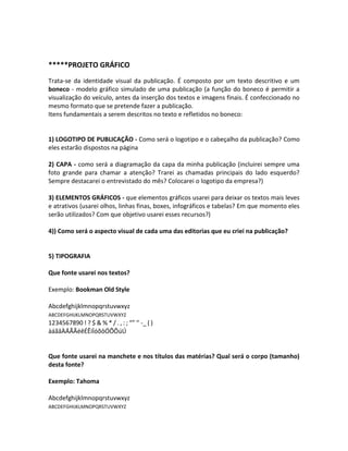 *****PROJETO GRÁFICO
Trata-se da identidade visual da publicação. É composto por um texto descritivo e um
boneco - modelo gráfico simulado de uma publicação (a função do boneco é permitir a
visualização do veículo, antes da inserção dos textos e imagens finais. É confeccionado no
mesmo formato que se pretende fazer a publicação.
Itens fundamentais a serem descritos no texto e refletidos no boneco:
1) LOGOTIPO DE PUBLICAÇÃO - Como será o logotipo e o cabeçalho da publicação? Como
eles estarão dispostos na página
2) CAPA - como será a diagramação da capa da minha publicação (incluirei sempre uma
foto grande para chamar a atenção? Trarei as chamadas principais do lado esquerdo?
Sempre destacarei o entrevistado do mês? Colocarei o logotipo da empresa?)
3) ELEMENTOS GRÁFICOS - que elementos gráficos usarei para deixar os textos mais leves
e atrativos (usarei olhos, linhas finas, boxes, infográficos e tabelas? Em que momento eles
serão utilizados? Com que objetivo usarei esses recursos?)
4)) Como será o aspecto visual de cada uma das editorias que eu criei na publicação?
5) TIPOGRAFIA
Que fonte usarei nos textos?
Exemplo: Bookman Old Style
Abcdefghijklmnopqrstuvwxyz
ABCDEFGHIJKLMNOPQRSTUVWXYZ
1234567890 ! ? $ & % * / . , : ; “” ‘’ -_ ( )
àáãâÀÁÃÂéêÉÊíÍóõôÓÕÔúÚ
Que fonte usarei na manchete e nos títulos das matérias? Qual será o corpo (tamanho)
desta fonte?
Exemplo: Tahoma
Abcdefghijklmnopqrstuvwxyz
ABCDEFGHIJKLMNOPQRSTUVWXYZ
 