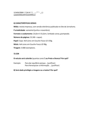 1234567890 ! ? $ & % * / . , : ; “” ‘’ -_ ( )
àáãâÀÁÃÂéêÉÊíÍóõôÓÕÔúÚ
6) CARACTERÍSTICAS GERAIS
Mídia: revista impressa, com versão eletrônica publicada no Site de Jornalismo.
P eriodicidade: semestral (junho e novembro).
Formato e acabamento: 23,0cm X 31,0cm, lombada canoa, grampeada.
Número de páginas: 52 (48 + capas).
Papel: Capa: 4x4 cores em Couche Fosco LD 150g.
Miolo: 4x4 cores em Couche Fosco LD 90g.
Tiragem: 3.000 exemplares.
7) COR
O veículo será colorido (quantas cores?) ou Preto e Branco? Por quê?
Exemplo: Para dar equilíbrio porque... (justificar)
Para hierarquizar a informação ... (justificar)
8) Será dado privilégio a imagens ou a textos? Por quê?
 