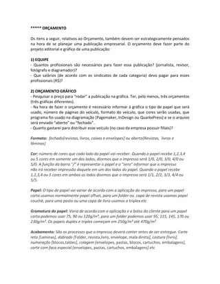 ***** ORÇAMENTO
Os itens a seguir, relativos ao Orçamento, também devem ser estrategicamente pensados
na hora de se planejar uma publicação empresarial. O orçamento deve fazer parte do
projeto editorial e gráfico de uma publicação:
1) EQUIPE
- Quantos profissionais são necessários para fazer essa publicação? (jornalista, revisor,
fotógrafo e diagramador)?
- Que salários (de acordo com os sindicatos de cada categoria) devo pagar para esses
profissionais (R$)?
2) ORÇAMENTO GRÁFICO
- Pesquisar o preço para “rodar” a publicação na gráfica. Ter, pelo menos, três orçamentos
(três gráficas diferentes).
- Na hora de fazer o orçamento é necessário informar à gráfica o tipo de papel que será
usado, número de páginas do veículo, formato do veículo, que cores serão usadas, que
programa foi usado na diagramação (Pagemaker, InDesign ou QuarkxPress) e se o arquivo
será enviado “aberto” ou “fechado”.
- Quanto gastarei para distribuir esse veículo (no caso da empresa possuir filiais)?
Formato: fechado[revistas, livros, caixas e envelopes] ou aberto[Revistas, livros e
lâminas]
Cor: número de cores que cada lado do papel vai receber. Quando o papel recebe 1,2,3,4
ou 5 cores em somente um dos lados, dizemos que o impresso será 1/0, 2/0, 3/0, 4/0 ou
5/0. A função da barra "/" é representar o papel e o "zero" informar que o impresso
não irá receber impressão daquele em um dos lados do papel. Quando o papel recebe
1,2,3,4 ou 5 cores em ambos os lados dizemos que o impresso será 1/1, 2/2, 3/3, 4/4 ou
5/5.
Papel: O tipo de papel vai variar de acordo com a aplicação do impresso, para um papel
carta usamos normalmente papel offset, para um folder ou capa de revista usamos papel
couchê, para uma pasta ou uma capa de livro usamos o triplex etc
Gramatura do papel: Varia de acordo com a aplicação e o bolso do cliente para um papel
carta podemos usar 75, 90 ou 120g/m², para um folder podemos usar 95, 115, 145, 170 ou
230g/m². Os papeis duplex e triplex começam em 250g/m² até 470g/m².
Acabamento: São os processos que o impresso deverá conter antes de ser entregue. Corte
reto [Laminas], dobrado [Folder, revista,livro, envelope, mala direta], costura [livro],
numeração [blocos,talóes], colagem [envelopes, pastas, blocos, cartuchos, embalagens],
corte com faca especial [envelopes, pastas, cartuchos, embalagens] etc
 