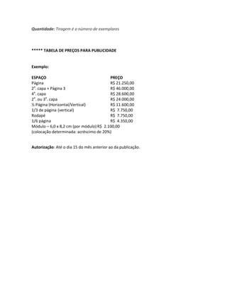 Quantidade: Tiragem é o número de exemplares
***** TABELA DE PREÇOS PARA PUBLICIDADE
Exemplo:
ESPAÇO PREÇO
Página R$ 21.250,00
2a
. capa + Página 3 R$ 46.000,00
4a
. capa R$ 28.600,00
2a
. ou 3a
. capa R$ 24.000,00
½ Página (Horizontal/Vertical) R$ 11.600,00
1/3 de página (vertical) R$ 7.750,00
Rodapé R$ 7.750,00
1/6 página R$ 4.350,00
Módulo – 6,0 x 8,2 cm (por módulo) R$ 2.100,00
(colocação determinada: acréscimo de 20%)
Autorização: Até o dia 15 do mês anterior ao da publicação.
 