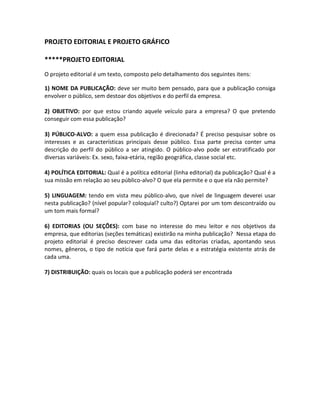 PROJETO EDITORIAL E PROJETO GRÁFICO
*****PROJETO EDITORIAL
O projeto editorial é um texto, composto pelo detalhamento dos seguintes itens:
1) NOME DA PUBLICAÇÃO: deve ser muito bem pensado, para que a publicação consiga
envolver o público, sem destoar dos objetivos e do perfil da empresa.
2) OBJETIVO: por que estou criando aquele veículo para a empresa? O que pretendo
conseguir com essa publicação?
3) PÚBLICO-ALVO: a quem essa publicação é direcionada? É preciso pesquisar sobre os
interesses e as características principais desse público. Essa parte precisa conter uma
descrição do perfil do público a ser atingido. O público-alvo pode ser estratificado por
diversas variáveis: Ex. sexo, faixa-etária, região geográfica, classe social etc.
4) POLÍTICA EDITORIAL: Qual é a política editorial (linha editorial) da publicação? Qual é a
sua missão em relação ao seu público-alvo? O que ela permite e o que ela não permite?
5) LINGUAGEM: tendo em vista meu público-alvo, que nível de linguagem deverei usar
nesta publicação? (nível popular? coloquial? culto?) Optarei por um tom descontraído ou
um tom mais formal?
6) EDITORIAS (OU SEÇÕES): com base no interesse do meu leitor e nos objetivos da
empresa, que editorias (seções temáticas) existirão na minha publicação? Nessa etapa do
projeto editorial é preciso descrever cada uma das editorias criadas, apontando seus
nomes, gêneros, o tipo de notícia que fará parte delas e a estratégia existente atrás de
cada uma.
7) DISTRIBUIÇÃO: quais os locais que a publicação poderá ser encontrada
 