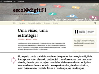 http://aprendercom.org/escoladigital/

O projeto parte da ideia nuclear de que as tecnologias digitais
incorporam um elevado potencial transformador das práticas
atuais, desde que estejam reunidas determinadas condições,
nomeadamente a vontade de experimentar, de descobrir e,
com base nisso, decidir fazer a mudança, as mudanças.

 
