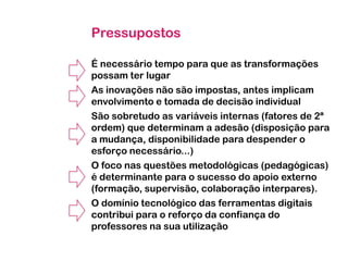 Pressupostos
É necessário tempo para que as transformações
possam ter lugar
As inovações não são impostas, antes implicam
envolvimento e tomada de decisão individual
São sobretudo as variáveis internas (fatores de 2ª
ordem) que determinam a adesão (disposição para
a mudança, disponibilidade para despender o
esforço necessário...)
O foco nas questões metodológicas (pedagógicas)
é determinante para o sucesso do apoio externo
(formação, supervisão, colaboração interpares).
O domínio tecnológico das ferramentas digitais
contribui para o reforço da confiança do
professores na sua utilização

 
