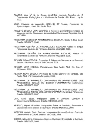 PLACCO, Vera Mª N. de Souza. ALMEIDA, Laurinda Ramalho de. O
  Coordenador Pedagógico e o Cotidiano da Escola. São Paulo: Loyola,
  2003.

JOSÉ, Elisabete da Assunção. COELHO, Mª Tereza. Problemas de
  Aprendizagem. 12ªed. São Paulo: Ática

PROJETO ESCOLA VIVA: Garantindo o Acesso e permanência de todos os
  alunos na escola: Alunos com Necessidades Educacionais Especiais. Vol. 2
  MEC/SEB.

PROGRAMA GESTÃO DA APRENDIZAGEM ESCOLAR, Gestar II. Guia Geral:
  Brasília: MEC/SEB, 2008.

PROGRAMA GESTÃO DA APRENDIZAGEM ESCOLAR, Gestar II. Língua
  Portuguesa: Caderno do Formador. Brasília: MEC/SEB, 2008.

PROGRAMA GESTÃO DA APRENDIZAGEM ESCOLAR,                       Gestar     II.
  Matemática: Caderno do Formador. Brasília: MEC/SEB, 2008.

REVISTA NOVA ESCOLA: Formação: A Origem do Sucesso (e do fracasso)
  Escolar. São Paulo: Abril, n° 216/Outubro, 2008.

REVISTA NOVA ESCOLA: Planejamento. São Paulo: Abril, Ed. Esp. n°
  21/Janeiro, 2009.

REVISTA NOVA ESCOLA. Produção de Texto: Escrever de Verdade. São
  Paulo: Abril, n° 219/Janeiro/Fevereiro, 2009.

PROGRAMA DE FORMAÇÃO CONTINUADA DE PROFESSORES DOS
  ANOS/SÉRIES INICIAIS DO ENSINO FUNDAMENTAL: Matemática.
  Brasília: MEC/SEB, 2007.

PROGRAMA DE FORMAÇÃO CONTINUADA DE PROFESSORES DOS
  ANOS/SÉRIES INICIAIS DO ENSINO FUNDAMENTAL: Língua Portuguesa.
  Brasília: MEC/SEB, 2007.

LIMA, Elvira Souza. Indagações Sobre o Currículo:             Currículo   e
   Desenvolvimento Humano. Brasília: MEC/SEB, 2008.

ARROYO, Miguel Gonzáles. Indagações Sobre o Currículo: Educando e
  Educadores: seus direitos e o currículo. Brasília: MEC/SEB, 2008.

MOREIRA, Antônio Flávio Barbosa. Indagações Sobre o Currículo: Currículo,
  Conhecimento e Cultura. Brasília: MEC/SEB, 2008.

GOMES, Nilma Lino. Indagações Sobre o Currículo: Diversidade e Currículo.
  Brasília: MEC/SEB, 2008.
 