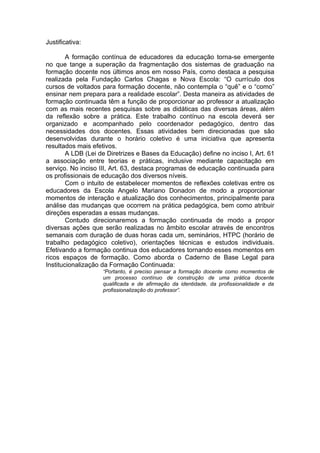 Justificativa:

        A formação contínua de educadores da educação torna-se emergente
no que tange a superação da fragmentação dos sistemas de graduação na
formação docente nos últimos anos em nosso País, como destaca a pesquisa
realizada pela Fundação Carlos Chagas e Nova Escola: “O currículo dos
cursos de voltados para formação docente, não contempla o “quê” e o “como”
ensinar nem prepara para a realidade escolar”. Desta maneira as atividades de
formação continuada têm a função de proporcionar ao professor a atualização
com as mais recentes pesquisas sobre as didáticas das diversas áreas, além
da reflexão sobre a prática. Este trabalho contínuo na escola deverá ser
organizado e acompanhado pelo coordenador pedagógico, dentro das
necessidades dos docentes. Essas atividades bem direcionadas que são
desenvolvidas durante o horário coletivo é uma iniciativa que apresenta
resultados mais efetivos.
        A LDB (Lei de Diretrizes e Bases da Educação) define no inciso I, Art. 61
a associação entre teorias e práticas, inclusive mediante capacitação em
serviço. No inciso III, Art. 63, destaca programas de educação continuada para
os profissionais de educação dos diversos níveis.
        Com o intuito de estabelecer momentos de reflexões coletivas entre os
educadores da Escola Angelo Mariano Donadon de modo a proporcionar
momentos de interação e atualização dos conhecimentos, principalmente para
análise das mudanças que ocorrem na prática pedagógica, bem como atribuir
direções esperadas a essas mudanças.
        Contudo direcionaremos a formação continuada de modo a propor
diversas ações que serão realizadas no âmbito escolar através de encontros
semanais com duração de duas horas cada um, seminários, HTPC (horário de
trabalho pedagógico coletivo), orientações técnicas e estudos individuais.
Efetivando a formação continua dos educadores tornando esses momentos em
ricos espaços de formação. Como aborda o Caderno de Base Legal para
Institucionalização da Formação Continuada:
                    “Portanto, é preciso pensar a formação docente como momentos de
                    um processo contínuo de construção de uma prática docente
                    qualificada e de afirmação da identidade, da profissionalidade e da
                    profissionalização do professor”.
 