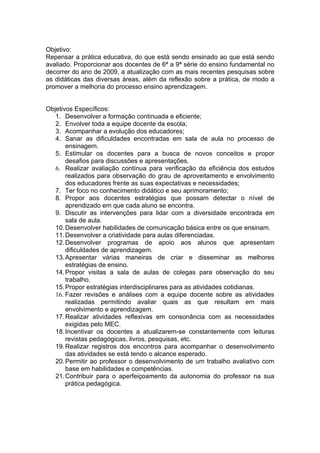 Objetivo:
Repensar a prática educativa, do que está sendo ensinado ao que está sendo
avaliado. Proporcionar aos docentes de 6ª a 9ª série do ensino fundamental no
decorrer do ano de 2009, a atualização com as mais recentes pesquisas sobre
as didáticas das diversas áreas, além da reflexão sobre a prática, de modo a
promover a melhoria do processo ensino aprendizagem.


Objetivos Específicos:
   1. Desenvolver a formação continuada e eficiente;
   2. Envolver toda a equipe docente da escola;
   3. Acompanhar a evolução dos educadores;
   4. Sanar as dificuldades encontradas em sala de aula no processo de
       ensinagem.
   5. Estimular os docentes para a busca de novos conceitos e propor
       desafios para discussões e apresentações.
   6. Realizar avaliação contínua para verificação da eficiência dos estudos
       realizados para observação do grau de aproveitamento e envolvimento
       dos educadores frente as suas expectativas e necessidades;
   7. Ter foco no conhecimento didático e seu aprimoramento;
   8. Propor aos docentes estratégias que possam detectar o nível de
       aprendizado em que cada aluno se encontra.
   9. Discutir as intervenções para lidar com a diversidade encontrada em
       sala de aula.
   10. Desenvolver habilidades de comunicação básica entre os que ensinam.
   11. Desenvolver a criatividade para aulas diferenciadas.
   12. Desenvolver programas de apoio aos alunos que apresentam
       dificuldades de aprendizagem.
   13. Apresentar várias maneiras de criar e disseminar as melhores
       estratégias de ensino.
   14. Propor visitas a sala de aulas de colegas para observação do seu
       trabalho.
   15. Propor estratégias interdisciplinares para as atividades cotidianas.
   16. Fazer revisões e análises com a equipe docente sobre as atividades
       realizadas permitindo avaliar quais as que resultam em mais
       envolvimento e aprendizagem.
   17. Realizar atividades reflexivas em consonância com as necessidades
       exigidas pelo MEC.
   18. Incentivar os docentes a atualizarem-se constantemente com leituras
       revistas pedagógicas, livros, pesquisas, etc.
   19. Realizar registros dos encontros para acompanhar o desenvolvimento
       das atividades se está tendo o alcance esperado.
   20. Permitir ao professor o desenvolvimento de um trabalho avaliativo com
       base em habilidades e competências.
   21. Contribuir para o aperfeiçoamento da autonomia do professor na sua
       prática pedagógica.
 
