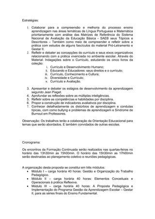 Estratégias:

   1. Colaborar para a compreensão e melhoria do processo ensino
      aprendizagem nas áreas temáticas de Língua Portuguesa e Matemática
      prioritariamente com análise das Matrizes de Referência do Sistema
      Nacional de Avaliação da Educação Básica - SAEB seus Tópicos e
      Descritores – Também como meio de compreender e refletir sobre a
      prática com estudos de alguns fascículos do material Pró-Letramento e
      Gestar II.
   2. Refletir e debater as concepções do currículo e seus eixos organizativos
      relacionando com a prática vivenciada no ambiente escolar. Através do
      Material: Indagações sobre o Currículo, estudando os cinco livros da
      coleção:
                   i. Currículo e Desenvolvimento Humano;
                  ii. Educando e Educadores: seus direitos e o currículo;
                 iii. Currículo, Conhecimento e Cultura;
                 iv. Diversidade e Currículo;
                  v. Currículo e Avaliação.

   3. Apresentar e debater os estágios de desenvolvimento da aprendizagem
      segundo Jean Piaget.
   4. Aprofundar as reflexões sobre as múltiplas inteligências.
   5. Refletir sobre as competências e habilidades por disciplina.
   6. Propor a construção de indicadores avaliativos por disciplina.
   7. Conhecer detalhadamente os distúrbios de aprendizagem e condutas
      típicas, com como bullyng e problemas de aprendizagem e Síndrome de
      Burnout em Professores.

Observação: Os trabalhos terão a colaboração da Orientação Educacional para
temas que serão abordados. E também convidados de outras escolas.




Cronograma:

Os encontros da Formação Continuada serão realizados nas quartas-feiras no
horário das 13h30min as 15h00min. O horário das 15h30min as 17h00min
serão destinadas ao planejamento coletivo e reuniões pedagógicas.


A organização desta proposta se constitui em três módulos:
   • Módulo I – carga horária 40 horas: Gestão e Organização do Trabalho
      Pedagógico.
   • Módulo II – carga horária 40 horas: Elementos Conceituais e
      Operacionais ä prática Reflexiva.
   • Módulo III – carga horária 40 horas: A Proposta Pedagógica e
      Implementação do Programa Gestão da Aprendizagem Escolar – Gestar
      II, para as séries finais do Ensino Fundamental.
 