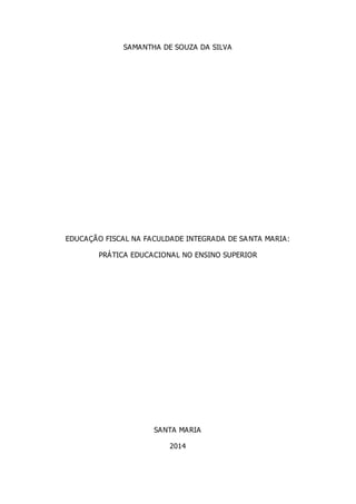 SAMANTHA DE SOUZA DA SILVA
EDUCAÇÃO FISCAL NA FACULDADE INTEGRADA DE SANTA MARIA:
PRÁTICA EDUCACIONAL NO ENSINO SUPERIOR
SANTA MARIA
2014
 