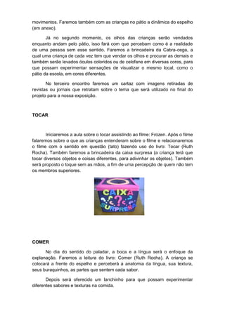 movimentos. Faremos também com as crianças no pátio a dinâmica do espelho
(em anexo).
Já no segundo momento, os olhos das crianças serão vendados
enquanto andam pelo pátio, isso fará com que percebam como é a realidade
de uma pessoa sem esse sentido. Faremos a brincadeira da Cabra-cega, a
qual uma criança de cada vez tem que vendar os olhos e procurar as demais e
também serão levados óculos coloridos ou de celofane em diversas cores, para
que possam experimentar sensações de visualizar o mesmo local, como o
pátio da escola, em cores diferentes.
No terceiro encontro faremos um cartaz com imagens retiradas de
revistas ou jornais que retratam sobre o tema que será utilizado no final do
projeto para a nossa exposição.
TOCAR
Iniciaremos a aula sobre o tocar assistindo ao filme: Frozen. Após o filme
falaremos sobre o que as crianças entenderam sobre o filme e relacionaremos
o filme com o sentido em questão (tato) fazendo uso do livro: Tocar (Ruth
Rocha). Também faremos a brincadeira da caixa surpresa (a criança terá que
tocar diversos objetos e coisas diferentes, para adivinhar os objetos). Também
será proposto o toque sem as mãos, a fim de uma percepção de quem não tem
os membros superiores.
COMER
No dia do sentido do paladar, a boca e a língua será o enfoque da
explanação. Faremos a leitura do livro: Comer (Ruth Rocha). A criança se
colocará a frente do espelho e perceberá a anatomia da língua, sua textura,
seus buraquinhos, as partes que sentem cada sabor.
Depois será oferecido um lanchinho para que possam experimentar
diferentes sabores e texturas na comida.
 