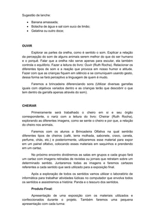 Sugestão de lanche:
 Banana amassada;
 Bolacha de água e sal com suco de limão;
 Gelatina ou outro doce;
OUVIR
Explorar as partes da orelha, como é sentido o som. Explicar a relação
da percepção do som de alguns animais serem melhor do que do ser humano
e o porquê. Falar que a orelha não serve apenas para escutar, ela também
controla o equilíbrio. Fazer a leitura do livro: Ouvir (Ruth Rocha). Relacionar os
diferentes tipos de som e a reação que provoca em nosso humor e atitude.
Fazer com que as crianças fiquem em silêncio e se comuniquem usando gesto,
dessa forma se fará perceptivo a linguagem de quem é mudo.
Faremos a brincadeira diferenciando sons (Utilizar diversas garrafas
iguais com objetivos variados dentro e as crianças terão que descobrir o que
tem dentro da garrafa apenas através do som).
CHEIRAR
Primeiramente será trabalhado o cheiro em si e seu órgão
correspondente, o nariz com a leitura do livro: Cheirar (Ruth Rocha),
explorando as diferentes imagens, como se sente o cheiro e por que, a relação
do cheiro nos animais.
Faremos com os alunos a Brincadeira Olfativa na qual sentirão
diferentes tipos de cheiros (café, terra molhada, sabonete, cravo, canela,
perfume, chás, etc.) e posteriormente, utilizaremos esse material para expor
em um painel olfativo, colocando esses materiais em saquinhos e prendendo
em um cartaz.
No próximo encontro dividiremos as salas em grupos e cada grupo fará
um cartaz com imagens retiradas de revistas ou jornais que retratam sobre um
determinado sentido. Juntaremos todas as imagens e faremos cartazes
referentes a cada sentido que será utilizado para a exposição final.
Após a exploração de todos os sentidos vamos utilizar o laboratório de
informática para trabalhar atividades lúdicas no computador que envolva todos
os sentidos e assistiremos a história: Panda e o tesouro dos sentidos.
Produto Final:
Apresentação de uma exposição com os materiais utilizados e
confeccionados durante o projeto. Também faremos uma pequena
apresentação com cada turma:
 