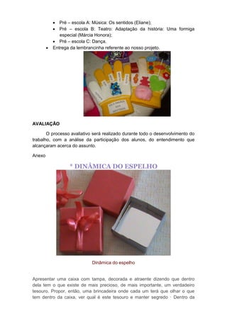  Pré – escola A: Música: Os sentidos (Eliane);
 Pré – escola B: Teatro: Adaptação da história: Uma formiga
especial (Márcia Honora);
 Pré – escola C: Dança.
 Entrega da lembrancinha referente ao nosso projeto.
AVALIAÇÃO
O processo avaliativo será realizado durante todo o desenvolvimento do
trabalho, com a análise da participação dos alunos, do entendimento que
alcançaram acerca do assunto.
Anexo
* DINÂMICA DO ESPELHO
Dinâmica do espelho
Apresentar uma caixa com tampa, decorada e atraente dizendo que dentro
dela tem o que existe de mais precioso, de mais importante, um verdadeiro
tesouro. Propor, então, uma brincadeira onde cada um terá que olhar o que
tem dentro da caixa, ver qual é este tesouro e manter segredo · Dentro da
 