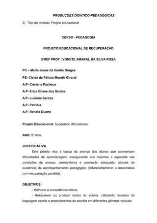 PRODUÇÕES DIDÁTICO-PEDAGÓGICAS
2) Tipo do produto: Projeto educacional
CURSO - PEDAGOGIA
PROJETO EDUCACIONAL DE RECUPERAÇÃO
EMEF PROF. IVONETE AMARAL DA SILVA ROSA
PC – Maria Jesus da Cunha Borges
PS- Cleide de Fátima Moretti Girardi
A.P- Crislene Pacheco
A.P- Erica Eliane dos Santos
A.P- Luciana Santos
A.P- Patrícia
A.P- Renata Duarte
Projeto Educacional: Superando dificuldades.
ANO: 5º Ano.
JUSTIFICATIVA
Este projeto visa à busca do avanço dos alunos que apresentam
dificuldades de aprendizagem, assegurando aos mesmos a equidade nas
condições de acesso, permanência e conclusão adequada, através da
existência de acompanhamento pedagógico (leitura/letramento e matemática
com recuperação paralela).
OBJETIVOS:
- Melhorar a competência leitora;
- Reescrever ou produzir textos de autoria, utilizando recursos da
linguagem escrita e procedimentos de escritor em diferentes gêneros textuais;
 