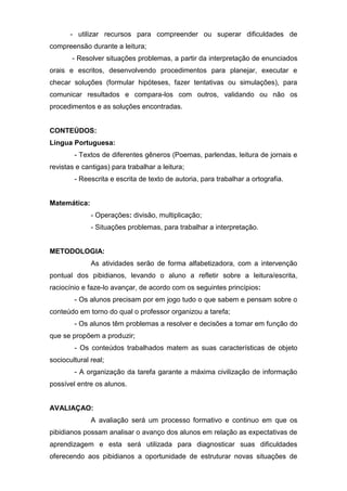 - utilizar recursos para compreender ou superar dificuldades de
compreensão durante a leitura;
- Resolver situações problemas, a partir da interpretação de enunciados
orais e escritos, desenvolvendo procedimentos para planejar, executar e
checar soluções (formular hipóteses, fazer tentativas ou simulações), para
comunicar resultados e compara-los com outros, validando ou não os
procedimentos e as soluções encontradas.
CONTEÚDOS:
Língua Portuguesa:
- Textos de diferentes gêneros (Poemas, parlendas, leitura de jornais e
revistas e cantigas) para trabalhar a leitura;
- Reescrita e escrita de texto de autoria, para trabalhar a ortografia.
Matemática:
- Operações: divisão, multiplicação;
- Situações problemas, para trabalhar a interpretação.
METODOLOGIA:
As atividades serão de forma alfabetizadora, com a intervenção
pontual dos pibidianos, levando o aluno a refletir sobre a leitura/escrita,
raciocínio e faze-lo avançar, de acordo com os seguintes princípios:
- Os alunos precisam por em jogo tudo o que sabem e pensam sobre o
conteúdo em torno do qual o professor organizou a tarefa;
- Os alunos têm problemas a resolver e decisões a tomar em função do
que se propõem a produzir;
- Os conteúdos trabalhados matem as suas características de objeto
sociocultural real;
- A organização da tarefa garante a máxima civilização de informação
possível entre os alunos.
AVALIAÇAO:
A avaliação será um processo formativo e continuo em que os
pibidianos possam analisar o avanço dos alunos em relação as expectativas de
aprendizagem e esta será utilizada para diagnosticar suas dificuldades
oferecendo aos pibidianos a oportunidade de estruturar novas situações de
 