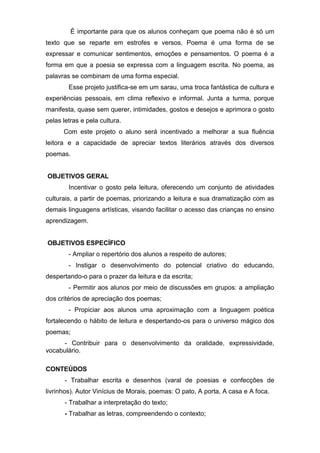 É importante para que os alunos conheçam que poema não é só um
texto que se reparte em estrofes e versos. Poema é uma forma de se
expressar e comunicar sentimentos, emoções e pensamentos. O poema é a
forma em que a poesia se expressa com a linguagem escrita. No poema, as
palavras se combinam de uma forma especial.
Esse projeto justifica-se em um sarau, uma troca fantástica de cultura e
experiências pessoais, em clima reflexivo e informal. Junta a turma, porque
manifesta, quase sem querer, intimidades, gostos e desejos e aprimora o gosto
pelas letras e pela cultura.
Com este projeto o aluno será incentivado a melhorar a sua fluência
leitora e a capacidade de apreciar textos literários através dos diversos
poemas.
OBJETIVOS GERAL
Incentivar o gosto pela leitura, oferecendo um conjunto de atividades
culturais, a partir de poemas, priorizando a leitura e sua dramatização com as
demais linguagens artísticas, visando facilitar o acesso das crianças no ensino
aprendizagem.
OBJETIVOS ESPECÍFICO
- Ampliar o repertório dos alunos a respeito de autores;
- Instigar o desenvolvimento do potencial criativo do educando,
despertando-o para o prazer da leitura e da escrita;
- Permitir aos alunos por meio de discussões em grupos: a ampliação
dos critérios de apreciação dos poemas;
- Propiciar aos alunos uma aproximação com a linguagem poética
fortalecendo o hábito de leitura e despertando-os para o universo mágico dos
poemas;
- Contribuir para o desenvolvimento da oralidade, expressividade,
vocabulário.
CONTEÚDOS
- Trabalhar escrita e desenhos (varal de poesias e confecções de
livrinhos). Autor Vinícius de Morais, poemas: O pato, A porta, A casa e A foca.
- Trabalhar a interpretação do texto;
- Trabalhar as letras, compreendendo o contexto;
 
