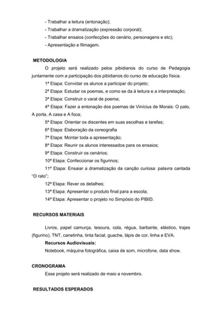 - Trabalhar a leitura (entonação);
- Trabalhar a dramatização (expressão corporal);
- Trabalhar ensaios (confecções do cenário, personagens e etc);
- Apresentação e filmagem.
METODOLOGIA
O projeto será realizado pelos pibidianos do curso de Pedagogia
juntamente com a participação dos pibidianos do curso de educação física.
1ª Etapa: Convidar os alunos a participar do projeto;
2ª Etapa: Estudar os poemas, e como se da à leitura e a interpretação;
3ª Etapa: Construir o varal de poema;
4ª Etapa: Fazer a entonação dos poemas de Vinícius de Morais: O pato,
A porta, A casa e A foca;
5ª Etapa: Orientar os discentes em suas escolhas e tarefas;
6ª Etapa: Elaboração da coreografia
7ª Etapa: Montar toda a apresentação;
8ª Etapa: Reunir os alunos interessados para os ensaios;
9ª Etapa: Construir os cenários;
10ª Etapa: Confeccionar os figurinos;
11ª Etapa: Ensaiar a dramatização da canção curiosa: palavra cantada
“O rato”;
12ª Etapa: Rever os detalhes;
13ª Etapa: Apresentar o produto final para a escola;
14ª Etapa: Apresentar o projeto no Simpósio do PIBID.
RECURSOS MATERIAIS
Livros, papel camurça, tesoura, cola, régua, barbante, elástico, trajes
(figurino), TNT, canetinha, tinta facial, guache, lápis de cor, linha e EVA.
Recursos Audiovisuais:
Notebook, máquina fotográfica, caixa de som, microfone, data show.
CRONOGRAMA
Esse projeto será realizado de maio a novembro.
RESULTADOS ESPERADOS
 