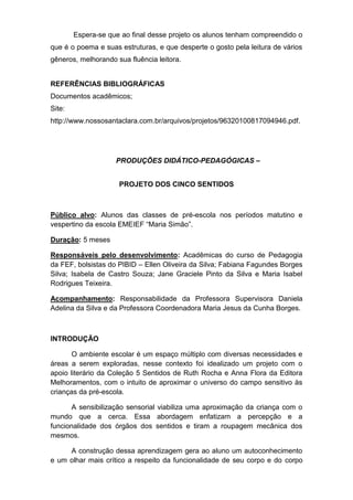 Espera-se que ao final desse projeto os alunos tenham compreendido o
que é o poema e suas estruturas, e que desperte o gosto pela leitura de vários
gêneros, melhorando sua fluência leitora.
REFERÊNCIAS BIBLIOGRÁFICAS
Documentos acadêmicos;
Site:
http://www.nossosantaclara.com.br/arquivos/projetos/96320100817094946.pdf.
PRODUÇÕES DIDÁTICO-PEDAGÓGICAS –
PROJETO DOS CINCO SENTIDOS
Público alvo: Alunos das classes de pré-escola nos períodos matutino e
vespertino da escola EMEIEF “Maria Simão”.
Duração: 5 meses
Responsáveis pelo desenvolvimento: Acadêmicas do curso de Pedagogia
da FEF, bolsistas do PIBID – Ellen Oliveira da Silva; Fabiana Fagundes Borges
Silva; Isabela de Castro Souza; Jane Graciele Pinto da Silva e Maria Isabel
Rodrigues Teixeira.
Acompanhamento: Responsabilidade da Professora Supervisora Daniela
Adelina da Silva e da Professora Coordenadora Maria Jesus da Cunha Borges.
INTRODUÇÃO
O ambiente escolar é um espaço múltiplo com diversas necessidades e
áreas a serem exploradas, nesse contexto foi idealizado um projeto com o
apoio literário da Coleção 5 Sentidos de Ruth Rocha e Anna Flora da Editora
Melhoramentos, com o intuito de aproximar o universo do campo sensitivo às
crianças da pré-escola.
A sensibilização sensorial viabiliza uma aproximação da criança com o
mundo que a cerca. Essa abordagem enfatizam a percepção e a
funcionalidade dos órgãos dos sentidos e tiram a roupagem mecânica dos
mesmos.
A construção dessa aprendizagem gera ao aluno um autoconhecimento
e um olhar mais crítico a respeito da funcionalidade de seu corpo e do corpo
 