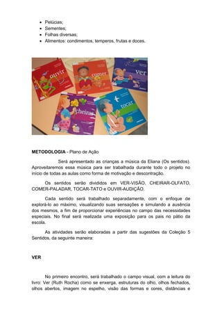  Pelúcias;
 Sementes;
 Folhas diversas;
 Alimentos: condimentos, temperos, frutas e doces.
METODOLOGIA - Plano de Ação
Será apresentado as crianças a música da Eliana (Os sentidos).
Aproveitaremos essa música para ser trabalhada durante todo o projeto no
início de todas as aulas como forma de motivação e descontração.
Os sentidos serão divididos em VER-VISÃO, CHEIRAR-OLFATO,
COMER-PALADAR, TOCAR-TATO e OUVIR-AUDIÇÃO.
Cada sentido será trabalhado separadamente, com o enfoque de
explorá-lo ao máximo, visualizando suas sensações e simulando a ausência
dos mesmos, a fim de proporcionar experiências no campo das necessidades
especiais. No final será realizada uma exposição para os pais no pátio da
escola.
As atividades serão elaboradas a partir das sugestões da Coleção 5
Sentidos, da seguinte maneira:
VER
No primeiro encontro, será trabalhado o campo visual, com a leitura do
livro: Ver (Ruth Rocha) como se enxerga, estruturas do olho, olhos fechados,
olhos abertos, imagem no espelho, visão das formas e cores, distâncias e
 