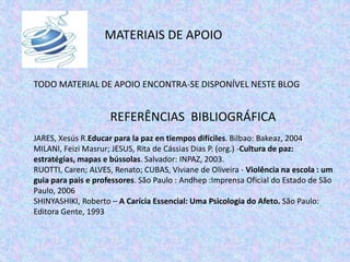 MATERIAIS DE APOIO
TODO MATERIAL DE APOIO ENCONTRA-SE DISPONÍVEL NESTE BLOG
REFERÊNCIAS BIBLIOGRÁFICA
JARES, Xesús R.Educar para la paz en tiempos difíciles. Bilbao: Bakeaz, 2004
MILANI, Feizi Masrur; JESUS, Rita de Cássias Dias P. (org.) -Cultura de paz:
estratégias, mapas e bússolas. Salvador: INPAZ, 2003.
RUOTTI, Caren; ALVES, Renato; CUBAS, Viviane de Oliveira - Violência na escola : um
guia para pais e professores. São Paulo : Andhep :Imprensa Oficial do Estado de São
Paulo, 2006
SHINYASHIKI, Roberto – A Carícia Essencial: Uma Psicologia do Afeto. São Paulo:
Editora Gente, 1993
 