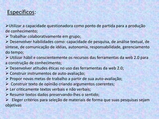 Específicos:
Utilizar a capacidade questionadora como ponto de partida para a produção
de conhecimento;
 Trabalhar colaborativamente em grupo;
 Desenvolver habilidades como: capacidade de pesquisa, de análise textual, de
síntese, de comunicação de idéias, autonomia, responsabilidade, gerenciamento
do tempo;
 Utilizar hábil e conscientemente os recursos das ferramentas da web 2.0 para
a construção de conhecimento;
 Desenvolver atitudes éticas no uso das ferramentas da web 2.0;
 Construir instrumentos de auto-avaliação;
 Propor novas metas de trabalho a partir de sua auto-avaliação;
 Construir texto de opinião criando argumentos coerentes;
 Ler criticamente textos verbais e não verbais;
 Resumir textos dados preservando-lhes o sentido;
 Eleger critérios para seleção de materiais de forma que suas pesquisas sejam
objetivas
 