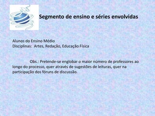 Segmento de ensino e séries envolvidas
Alunos do Ensino Médio
Disciplinas: Artes, Redação, Educação Física
Obs.: Pretende-se englobar o maior número de professores ao
longo do processo, quer através de sugestões de leituras, quer na
participação dos fóruns de discussão.
 