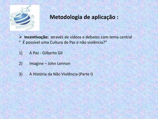 Metodologia de aplicação :
 Incentivação: através de vídeos e debates com tema central
“ É possível uma Cultura de Paz e não violência?”
1) A Paz - Gilberto Gil
2) Imagine – John Lennon
3) A História da Não Violência (Parte I)
 
