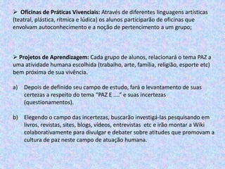  Oficinas de Práticas Vivenciais: Através de diferentes linguagens artísticas
(teatral, plástica, rítmica e lúdica) os alunos participarão de oficinas que
envolvam autoconhecimento e a noção de pertencimento a um grupo;
 Projetos de Aprendizagem: Cada grupo de alunos, relacionará o tema PAZ a
uma atividade humana escolhida (trabalho, arte, família, religião, esporte etc)
bem próxima de sua vivência.
a) Depois de definido seu campo de estudo, fará o levantamento de suas
certezas a respeito do tema “PAZ E ....” e suas incertezas
(questionamentos).
b) Elegendo o campo das incertezas, buscarão investigá-las pesquisando em
livros, revistas, sites, blogs, vídeos, entrevistas etc e irão montar a Wiki
colaborativamente para divulgar e debater sobre atitudes que promovam a
cultura de paz neste campo de atuação humana.
 