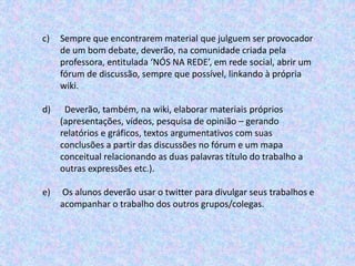 c) Sempre que encontrarem material que julguem ser provocador
de um bom debate, deverão, na comunidade criada pela
professora, entitulada ‘NÓS NA REDE’, em rede social, abrir um
fórum de discussão, sempre que possível, linkando à própria
wiki.
d) Deverão, também, na wiki, elaborar materiais próprios
(apresentações, vídeos, pesquisa de opinião – gerando
relatórios e gráficos, textos argumentativos com suas
conclusões a partir das discussões no fórum e um mapa
conceitual relacionando as duas palavras título do trabalho a
outras expressões etc.).
e) Os alunos deverão usar o twitter para divulgar seus trabalhos e
acompanhar o trabalho dos outros grupos/colegas.
 