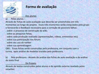 Forma de avaliação
Dos alunos
a) Pelos alunos –
Através de fichas de auto-avaliação que deverão ser preenchidas em três
momentos ao longo do projeto. Esses três momentos serão estipulados pelo grupo
e fornecerão o feedback necessário para a correção de possíveis falhas:
. sobre o processo de construção da wiki;
. sobre as pesquisas feitas;
. sobre cada produção realizada (apresentações, vídeos, entrevistas etc);
. sobre sua participação nos fóruns
. sobre seu uso do twitter
. sobre sua aprendizagem
OBS.: Essas fichas serão construídas pela professora, em conjunto com a
turma, após análise de modelos trazidos pela professora.
b) Pela professora - Através da análise das fichas de auto-avaliação e da análise
do texto final
Do Projeto
Através de textos construídos pelos alunos e da opinião externa revelada pelos
retwitter.
 