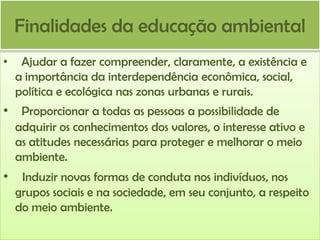 Finalidades da educação ambiental
•

Ajudar a fazer compreender, claramente, a existência e
a importância da interdependência econômica, social,
política e ecológica nas zonas urbanas e rurais.

• Proporcionar a todas as pessoas a possibilidade de
adquirir os conhecimentos dos valores, o interesse ativo e
as atitudes necessárias para proteger e melhorar o meio
ambiente.

• Induzir novas formas de conduta nos indivíduos, nos
grupos sociais e na sociedade, em seu conjunto, a respeito
do meio ambiente.

 