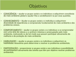 Objetivos
• CONSCIÊNCIA – ajudar os grupos sociais e os indivíduos a adquirirem consciência
do meio ambiente global e ajudar-lhes a sensibilizarem-se por essas questões.
• CONHECIMENTO – Ajudar os grupos sociais e o indivíduo a adquirirem
diversidade de experiências e compreensão fundamental do meio ambiente e dos
problemas anexos.
• COMPORTAMENTO – ajudar os grupos sociais e os indivíduos a se comprometer
com uma série de valores e a sentirem interesse e preocupação pelo meio
ambiente, motivando-os de tal modo que possam participar ativamente da
melhoria e da proteção do meio ambiente.

• HABILIDADES – ajudar os grupos sociais e os indivíduos a adquirirem as
habilidades necessárias para determinar e resolver os problemas ambientais.
• PARTICIPAÇÃO – proporcionar os grupos sociais e aos indivíduos a possibilidade
de participarem ativamente das tarefas que têm por objetivo resolver problemas
ambientais.

 