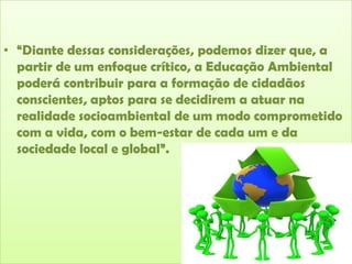 • “Diante dessas considerações, podemos dizer que, a
partir de um enfoque crítico, a Educação Ambiental
poderá contribuir para a formação de cidadãos
conscientes, aptos para se decidirem a atuar na
realidade socioambiental de um modo comprometido
com a vida, com o bem-estar de cada um e da
sociedade local e global”.

 