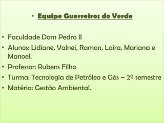 • Equipe Guerreiros do Verde
• Faculdade Dom Pedro II
• Alunos: Lidiane, Valnei, Ramon, Laíra, Mariana e
Manoel.
• Professor: Rubens Filho
• Turma: Tecnologia de Petróleo e Gás – 2º semestre
• Matéria: Gestão Ambiental.

 