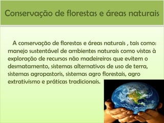 Conservação de florestas e áreas naturais
A conservação de florestas e áreas naturais , tais como:
manejo sustentável de ambientes naturais como vistas à
exploração de recursos não madeireiros que evitem o
desmatamento, sistemas alternativos de uso de terra,
sistemas agropastoris, sistemas agro florestais, agro
extrativismo e práticas tradicionais.

 